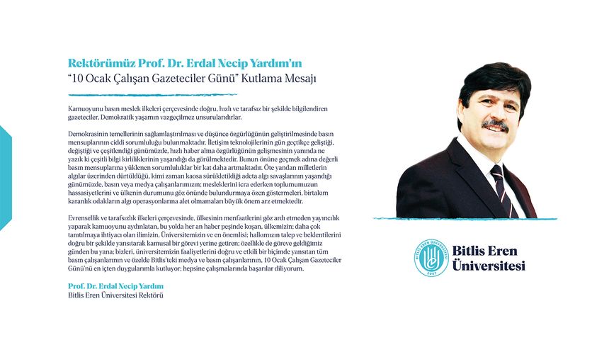 Bitlis Eren Üniversitesi Rektörü Erdal Necip Yardım: Kamuoyunu basın meslek ilkeleri çerçevesinde doğru, hızlı ve tarafsız bir şekilde bilgilendiren gazeteciler, Demokratik yaşamın vazgeçilmez unsurlarıdırlar.  Demokrasinin temellerinin sağlamlaştırılması ve düşünce özgürlüğünün geliştirilmesinde basın mensuplarının ciddi sorumluluğu bulunmaktadır. İletişim teknolojilerinin gün geçtikçe geliştiği, değiştiği ve çeşitlendiği günümüzde, hızlı haber alma özgürlüğünün gelişmesinin yanında ne yazık ki çeşitli bilgi kirliliklerinin yaşandığı da görülmektedir. Bunun önüne geçmek adına değerli basın mensuplarına yüklenen sorumluluklar bir kat daha artmaktadır. Öte yandan milletlerin algılar üzerinden dürtüldüğü, kimi zaman kaosa sürükletildiği adeta algı savaşlarının yaşandığı günümüzde, basın veya medya çalışanlarımızın; mesleklerini icra ederken toplumumuzun hassasiyetlerini ve ülkenin durumunu göz önünde bulundurmaya özen göstermeleri, birtakım karanlık odakların algı operasyonlarına alet olmamaları büyük önem arz etmektedir.  Evrensellik ve tarafsızlık ilkeleri çerçevesinde, ülkesinin menfaatlerini göz ardı etmeden yayıncılık yaparak kamuoyunu aydınlatan, bu yolda her an haber peşinde koşan, ülkemizin; daha çok tanıtılmaya ihtiyacı olan ilimizin, Üniversitemizin ve en önemlisi; halkımızın talep ve beklentilerini doğru bir şekilde yansıtarak kamusal bir görevi yerine getiren; özellikle de göreve geldiğimiz günden bu yana; bizleri, üniversitemizin faaliyetlerini doğru ve etkili bir biçimde yansıtan tüm basın çalışanlarının ve özelde Bitlis’teki medya ve basın çalışanlarının, 10 Ocak Çalışan Gazeteciler Günü’nü en içten duygularımla kutluyor; hepsine çalışmalarında başarılar diliyorum.